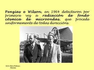 Penzias e Wilson , en 1964 detectaron por primeira vez a  radiación de fondo cósmica de microondas , que procede uniformemente de todas direccións.  I.E.S. Otero Pedrayo.  Ourense 