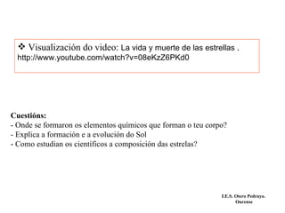 Visualización do video:  La vida y muerte de las estrellas  . http://www.youtube.com/watch?v=08eKzZ6PKd0 Cuestións: - Onde se formaron os elementos químicos que forman o teu corpo? - Explica a formación e a evolución do Sol - Como estudian os científicos a composición das estrelas? I.E.S. Otero Pedrayo.  Ourense 