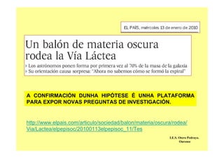 A CONFIRMACIÓN DUNHA HIPÓTESE É UNHA PLATAFORMA
PARA EXPOR NOVAS PREGUNTAS DE INVESTIGACIÓN.
http://www.elpais.com/articulo/sociedad/balon/materia/oscura/rodea/
Via/Lactea/elpepisoc/20100113elpepisoc_11/Tes
I.E.S. Otero Pedrayo.
Ourense
 
