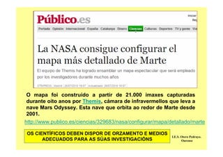 O mapa foi construído a partir de 21.000 imaxes capturadas
durante oito anos por Themis, cámara de infravermellos que leva a
nave Mars Odyssey. Esta nave que orbita ao redor de Marte desde
2001.
http://www.publico.es/ciencias/329683/nasa/configurar/mapa/detallado/marte
I.E.S. Otero Pedrayo.
Ourense
OS CIENTÍFICOS DEBEN DISPOR DE ORZAMENTO E MEDIOS
ADECUADOS PARA AS SÚAS INVESTIGACIÓNS
 