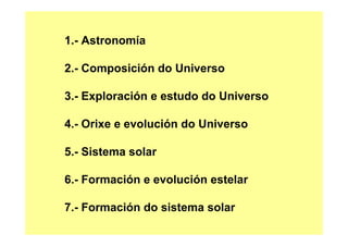 1.- Astronomía
2.- Composición do Universo
3.- Exploración e estudo do Universo
4.- Orixe e evolución do Universo
5.- Sistema solar
6.- Formación e evolución estelar
7.- Formación do sistema solar
 