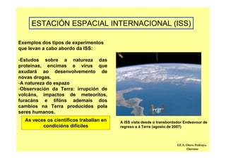ESTACIÓN ESPACIAL INTERNACIONAL (ISS)
Exemplos dos tipos de experimentos
que levan a cabo abordo da ISS:
-Estudos sobre a natureza das
proteínas, encimas e virus que
axudará ao desenvolvemento de
novas drogas.
-A natureza do espazo
-Observación da Terra: irrupción de
volcáns, impactos de meteoritos,
furacáns e tifóns ademais dos
cambios na Terra producidos pola
seres humanos.
A ISS vista desde o transbordador Endeavour de
regreso a á Terra (agosto de 2007)
As veces os científicos traballan en
condicións difíciles
I.E.S. Otero Pedrayo.
Ourense
 