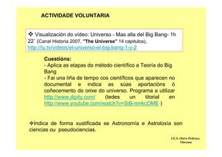 Visualización do vídeo: Universo - Mas alla del Big Bang- 1h
22´ (Canal Historia 2007, "The Universe" 14 capitulos),
http://tu.tv/videos/el-universo-el-big-bang-1-y-2
Cuestións:
- Aplica as etapas do método científico a Teoría do Big
Bang
- Fai una liña de tempo cos científicos que aparecen no
documental e indica as súas aportacións ó
coñecemento do orixe do universo. Programa a utilizar
http://www.dipity.com/ (tedes un titorial en
http://www.youtube.com/watch?v=SiB-mnkcOME )
Indica de forma xustificada se Astronomía e Astroloxía son
ciencias ou pseudociencias.
I.E.S. Otero Pedrayo.
Ourense
ACTIVIDADE VOLUNTARIA
 