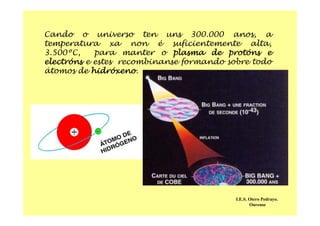 Cando o universo ten uns 300.000 anos, a
temperatura xa non é suficientemente alta,
3.500ºC, para manter o plasma de protóns e
electróns e estes recombinanse formando sobre todo
átomos de hidróxeno.
I.E.S. Otero Pedrayo.
Ourense
 