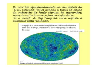 Do ocorrido aproximadamente un mes despois da
“Gran Explosión” temos noticias a través do estudo
da radiación de fondo cósmica de microondas,
restos de radiación que se formou nesta etapa.
´Só o modelo do Big Bang dá unha resposta á
existencia desta radiación.
 