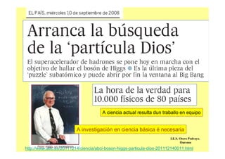 A ciencia actual resulta dun traballo en equipo
A investigación en ciencia básica é necesaria
I.E.S. Otero Pedrayo.
Ourense
http://www.abc.es/20111214/ciencia/abci-boson-higgs-particula-dios-201112140011.html
 