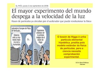 O bosón de Higgs é unha
partícula elemental
hipotética, predita polo
modelo estándar da física
de partículas, pero a
ciencia necesita
comprobación
experimental.
I.E.S. Otero Pedrayo.
Ourense
 