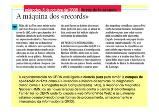 A experimentación no CERN está ligada a ciencia pura pero tamén a campos de
aplicación directa como é a invención e mellora de técnicas de diagnóstico
clínico coma a Tomografía Axial Computerizada( TAC), a Resonancia Magnética
Nuclear (RMN) ou as novas terapias de loita contra o cancro (Hadronterapia).
Tamén foi no CERN onde foi creada a web (World Wide Web) e actualmente
estanse desenvolvendo novas formas de procesamento, almacenamento e
intercambio da información (a GRID).
 