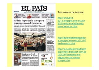 Tres enlaces de interese:
http://cmc2011-
2012.blogspot.com.es/201
2/07/noticia-cientifica-do-
mes-do-ano-e.html
http://acienciatamenecultur
a.blogspot.com.es/2012/07
/o-descubre.html
http://nuncadebemosdejard
eaprender.blogspot.com.es
/2012/07/particula-de-
higgs-ou-como-unha-
europa.html
 