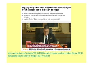 http://www.rtve.es/noticias/20131008/englert-higgs-reciben-nobel-fisica-2013-
hallazgos-sobre-boson-higgs/760107.shtml
 