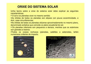 ORIXE DO SISTEMA SOLAR
Unha teoría sobre a orixe do sistema solar debe explicar as seguintes
características:
O sol e os planetas xiran no mesmo sentido
As órbitas de todos os planetas son elipses con pouca excentricidade, e
dicir, case circunferencias.
As órbitas de todos os planetas sitúanse aproximadamente no mesmo plano,
denominado eclíptica que coincide co plano ecuatorial do sol.
Os planetas interiores son pequenos e densos, mentres que os exteriores
son grandes e lixeiros.
Todos os corpos rochosos (planetas, satélites e asteroides, teñén
numerosos cráteres de impacto.
 