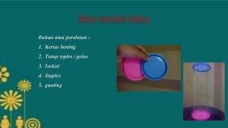 Bahan atau peralatan :
1. Kertas bening
2. Tutup toples / gelas
3. Isolasi
4. Staples
5. gunting
 
