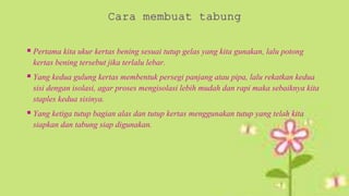  Pertama kita ukur kertas bening sesuai tutup gelas yang kita gunakan, lalu potong
kertas bening tersebut jika terlalu lebar.
 Yang kedua gulung kertas membentuk persegi panjang atau pipa, lalu rekatkan kedua
sisi dengan isolasi, agar proses mengisolasi lebih mudah dan rapi maka sebaiknya kita
staples kedua sisinya.
 Yang ketiga tutup bagian alas dan tutup kertas menggunakan tutup yang telah kita
siapkan dan tabung siap digunakan.
 