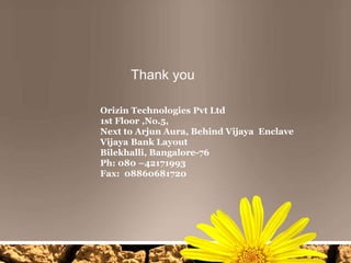 Thank you
Orizin Technologies Pvt Ltd
1st Floor ,No.5,
Next to Arjun Aura, Behind Vijaya Enclave
Vijaya Bank Layout
Bilekhalli, Bangalore-76
Ph: 080 –42171993
Fax: 08860681720

 