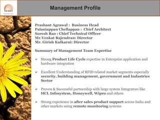 Management Profile
Prashant Agrawal : Business Head
Palaniappan Chellappan : Chief Architect
Suresh Rao : Chief Technical Officer
Mr.Venkat Rajendran: Director
Mr. Girish Kulkarni: Director
Summary of Management Team Expertise

 Strong Product Life Cycle expertise in Enterprise application and
hardware integration
 Excellent Understanding of RFID related market segments especially
security, building management, government and Industries
Sector

 Proven & Successful partnership with large system Integrators like
HCL Infosystem, Honeywell, Wipro and others
 Strong experience in after sales product support across India and
other markets using remote monitoring systems

 