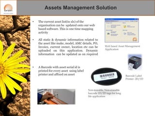 Assets Management Solution
•

The current asset list(in xls) of the
organisation can be updated onto our web
based software. This is one time mapping
activity

•

All static & dynamic information related to
the asset like make, model, AMC details, PO,
Invoice, current owner, location etc can be
uploaded on this application. Dynamic
information can be updated as on required

•

Web based Asset Management
Application

A Barcode with asset serial id is
printed for every asset using label
printer and affixed on asset

Barcode Label
Printer- 2D/1D

Non-tearable, Non-erasable
barcode 1D/2D tags for long
life application

 