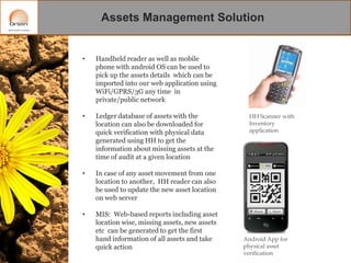 Assets Management Solution

•

Handheld reader as well as mobile
phone with android OS can be used to
pick up the assets details which can be
imported into our web application using
WiFi/GPRS/3G any time in
private/public network

•

Ledger database of assets with the
location can also be downloaded for
quick verification with physical data
generated using HH to get the
information about missing assets at the
time of audit at a given location

•

In case of any asset movement from one
location to another, HH reader can also
be used to update the new asset location
on web server

•

MIS: Web-based reports including asset
location wise, missing assets, new assets
etc can be generated to get the first
hand information of all assets and take
quick action

HH Scanner with
Inventory
application

Android App for
physical asset
verification

 
