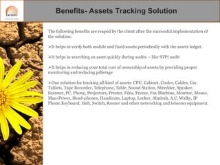 Benefits- Assets Tracking Solution
The following benefits are reaped by the client after the successful implementation of
the solution:
It helps to verify both mobile and fixed assets periodically with the assets ledger.

It helps in searching an asset quickly during audits – like STPI audit
It helps in reducing your total cost of ownership of assets by providing proper
monitoring and reducing pilferage
One solution for tracking all kind of assets: CPU, Cabinet, Cooler, Cables, Car,
Tablets, Tape Recorder, Telephone, Table, Sound Station, Shredder, Speaker,
Scanner, PC, Phone, Projectors, Printer, Files, Freeze, Fax Machine, Monitor, Mouse,
Man-Power, Head-phones, Handicam, Laptop, Locker, Almirah, A.C, Walky, IP
Phone,Keyboard, Hub, Switch, Router and other networking and telecom equipment.

 