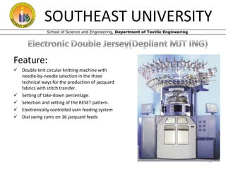 SOUTHEAST UNIVERSITY
School of Science and Engineering, Department of Textile Engineering

Feature:
 Double knit circular knitting machine with
needle-by-needle selection in the three
technical ways for the production of jacquard
fabrics with stitch transfer.
 Setting of take-down percentage.
 Selection and setting of the RESET pattern.
 Electronically controlled yarn feeding system
 Dial swing cams on 36 jacquard feeds

22

 