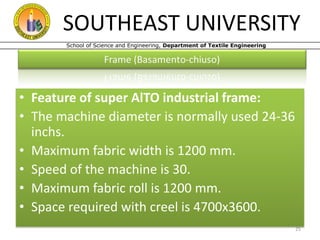 SOUTHEAST UNIVERSITY
School of Science and Engineering, Department of Textile Engineering

• Feature of super AlTO industrial frame:
• The machine diameter is normally used 24-36
inchs.
• Maximum fabric width is 1200 mm.
• Speed of the machine is 30.
• Maximum fabric roll is 1200 mm.
• Space required with creel is 4700x3600.
25

 