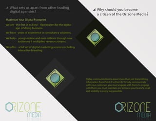 Why should you become
a citizen of the Orizone Media?
Maximize Your Digital Footprint
We are - the first of its kind – flag-bearers for the digital
age of doing business.
We have - years of experience in consultancy solutions.
We help - you go online and earn millions through new
audiences & multiplied revenue streams.
We offer - a full set of digital marketing services including
interactive branding.
Today, communication is about more than just transmitting
information from Point A to Point B. To truly communicate
with your customers you must engage with them; to engage
with them you must maintain and increase your brand's recall
and visibility in every way possible.
What sets us apart from other leading
digital agencies?
 
