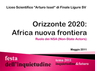 Liceo Scientifico “Arturo Issel“ di Finale Ligure SV Orizzonte 2020: Africa nuova frontiera Ruolo dei NSA (Non-StateActors) Maggio 2011 