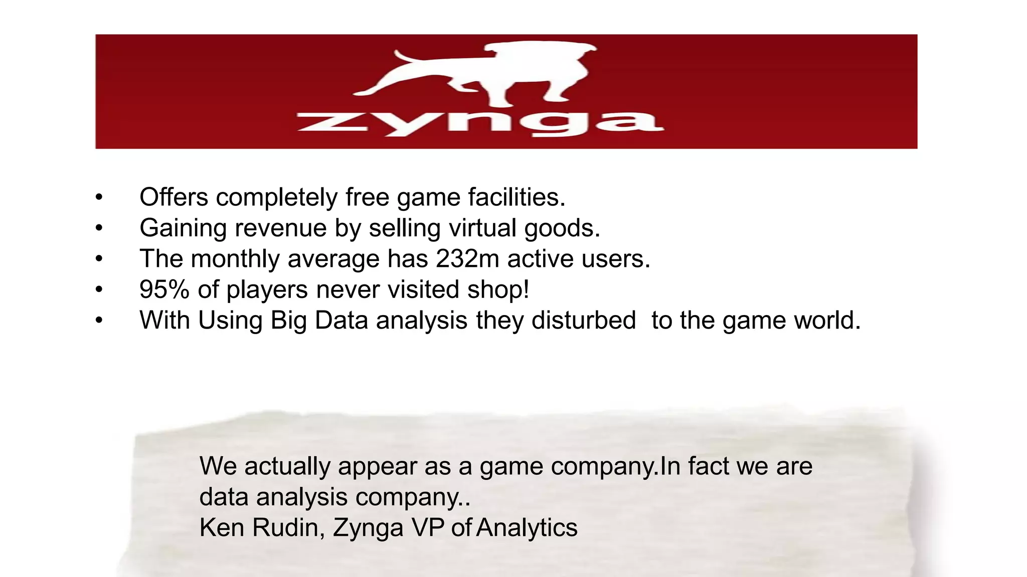 We actually appear as a game company.In fact we are
data analysis company..
Ken Rudin, Zynga VP of Analytics
• Offers completely free game facilities.
• Gaining revenue by selling virtual goods.
• The monthly average has 232m active users.
• 95% of players never visited shop!
• With Using Big Data analysis they disturbed to the game world.
 