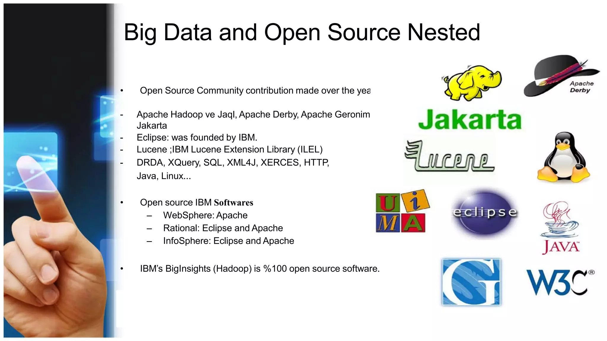 Big Data and Open Source Nested
• Open Source Community contribution made over the years
- Apache Hadoop ve Jaql, Apache Derby, Apache Geronimo, Apache
Jakarta
- Eclipse: was founded by IBM.
- Lucene ;IBM Lucene Extension Library (ILEL)
- DRDA, XQuery, SQL, XML4J, XERCES, HTTP,
Java, Linux...
• Open source IBM Softwares
– WebSphere: Apache
– Rational: Eclipse and Apache
– InfoSphere: Eclipse and Apache
• IBM’s BigInsights (Hadoop) is %100 open source software.
 