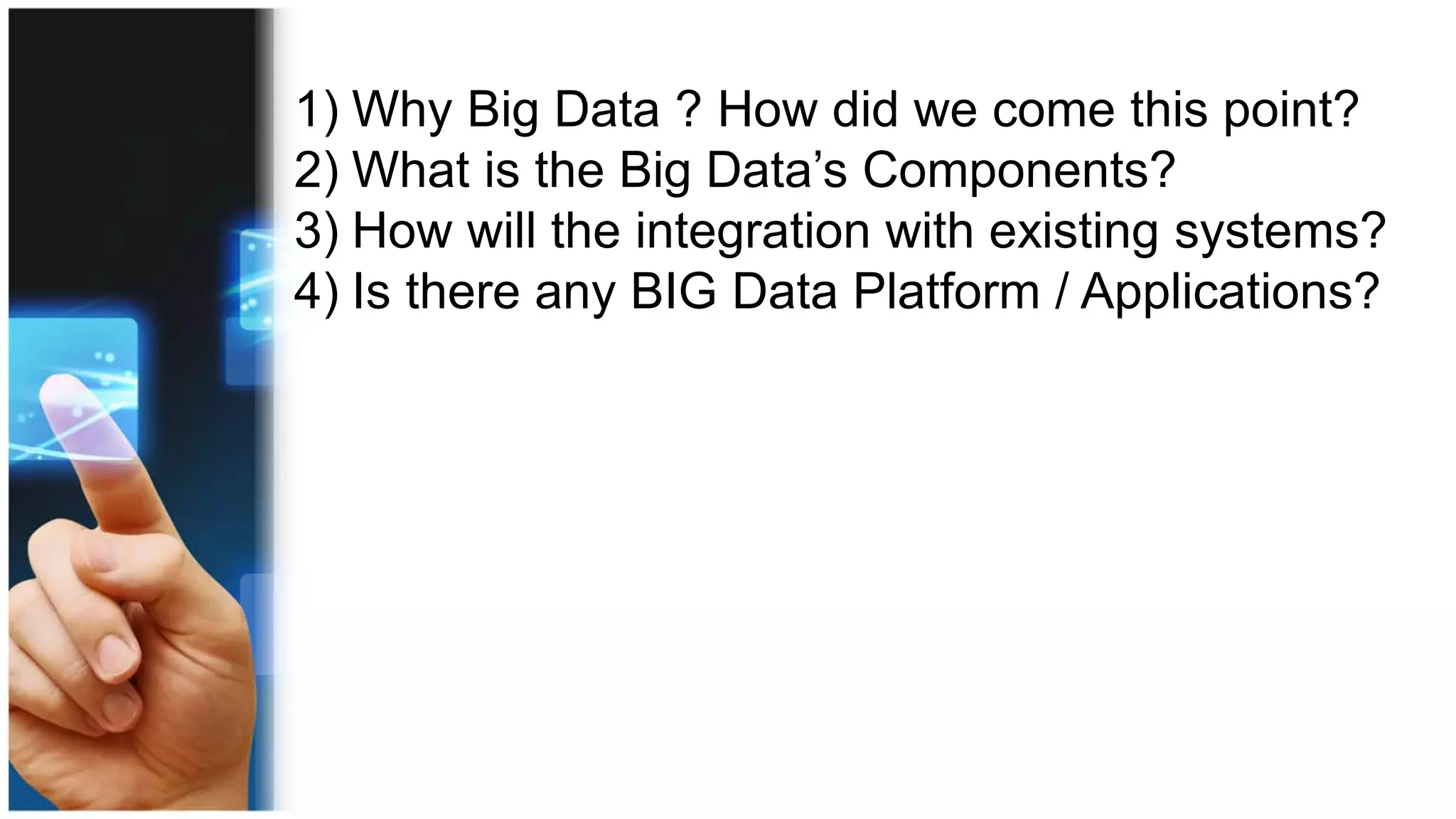 1) Why Big Data ? How did we come this point?
2) What is the Big Data’s Components?
3) How will the integration with existing systems?
4) Is there any BIG Data Platform / Applications?
 