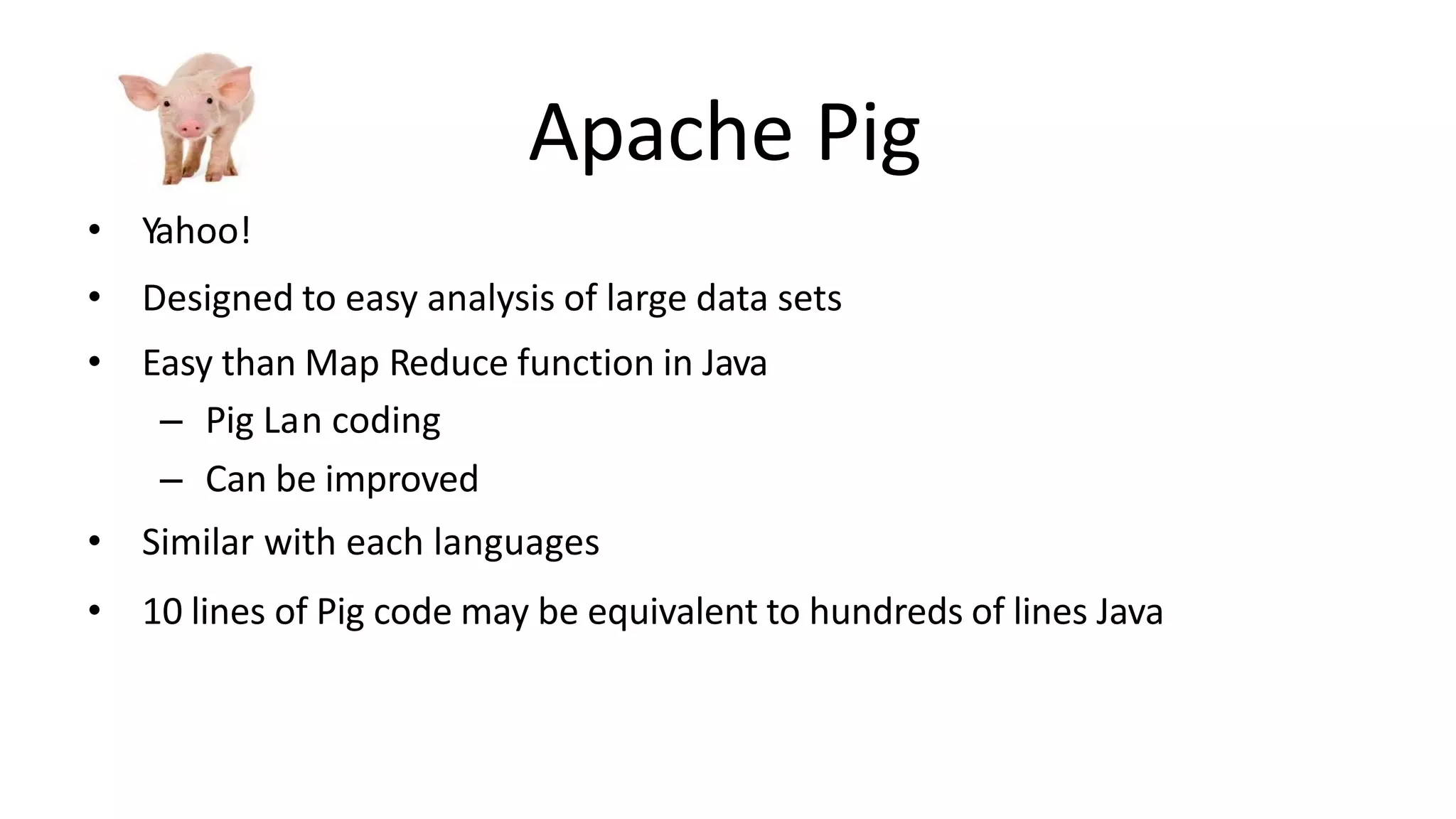 Apache Pig
• Yahoo!
• Designed to easy analysis of large data sets
• Easy than Map Reduce function in Java
– Pig Lan coding
– Can be improved
• Similar with each languages
• 10 lines of Pig code may be equivalent to hundreds of lines Java
 