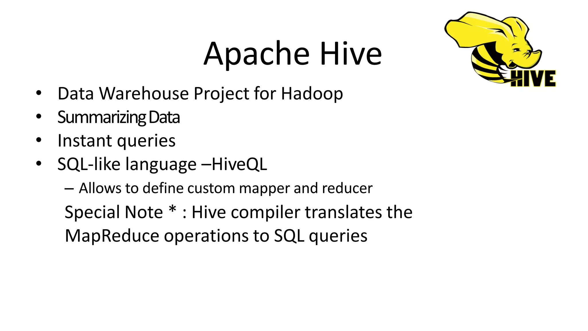 Apache Hive
• Data Warehouse Project for Hadoop
• SummarizingData
• Instant queries
• SQL-like language –HiveQL
– Allows to define custom mapper and reducer
Special Note * : Hive compiler translates the
MapReduce operations to SQL queries
 