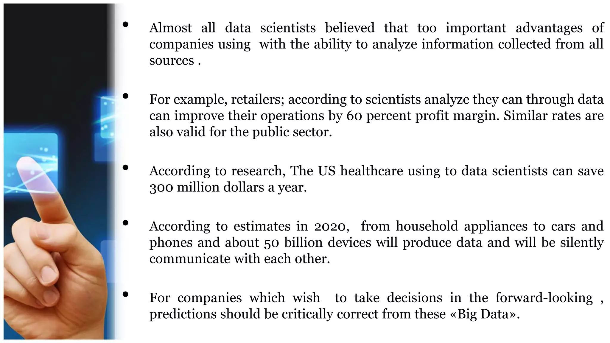 • Almost all data scientists believed that too important advantages of
companies using with the ability to analyze information collected from all
sources .
• For example, retailers; according to scientists analyze they can through data
can improve their operations by 60 percent profit margin. Similar rates are
also valid for the public sector.
• According to research, The US healthcare using to data scientists can save
300 million dollars a year.
• According to estimates in 2020, from household appliances to cars and
phones and about 50 billion devices will produce data and will be silently
communicate with each other.
• For companies which wish to take decisions in the forward-looking ,
predictions should be critically correct from these «Big Data».
 