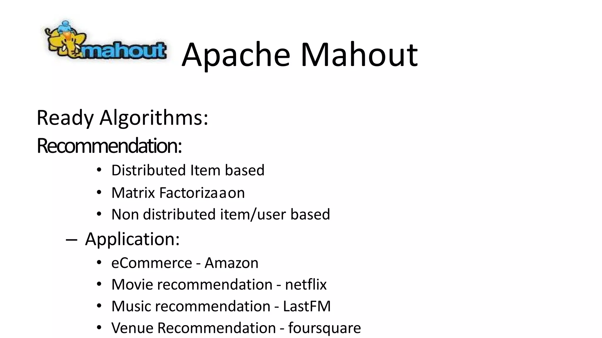 Apache Mahout
Ready Algorithms:
Recommendation:
• Distributed Item based
• Matrix Factorizaaon
• Non distributed item/user based
– Application:
• eCommerce - Amazon
• Movie recommendation - netflix
• Music recommendation - LastFM
• Venue Recommendation - foursquare
 