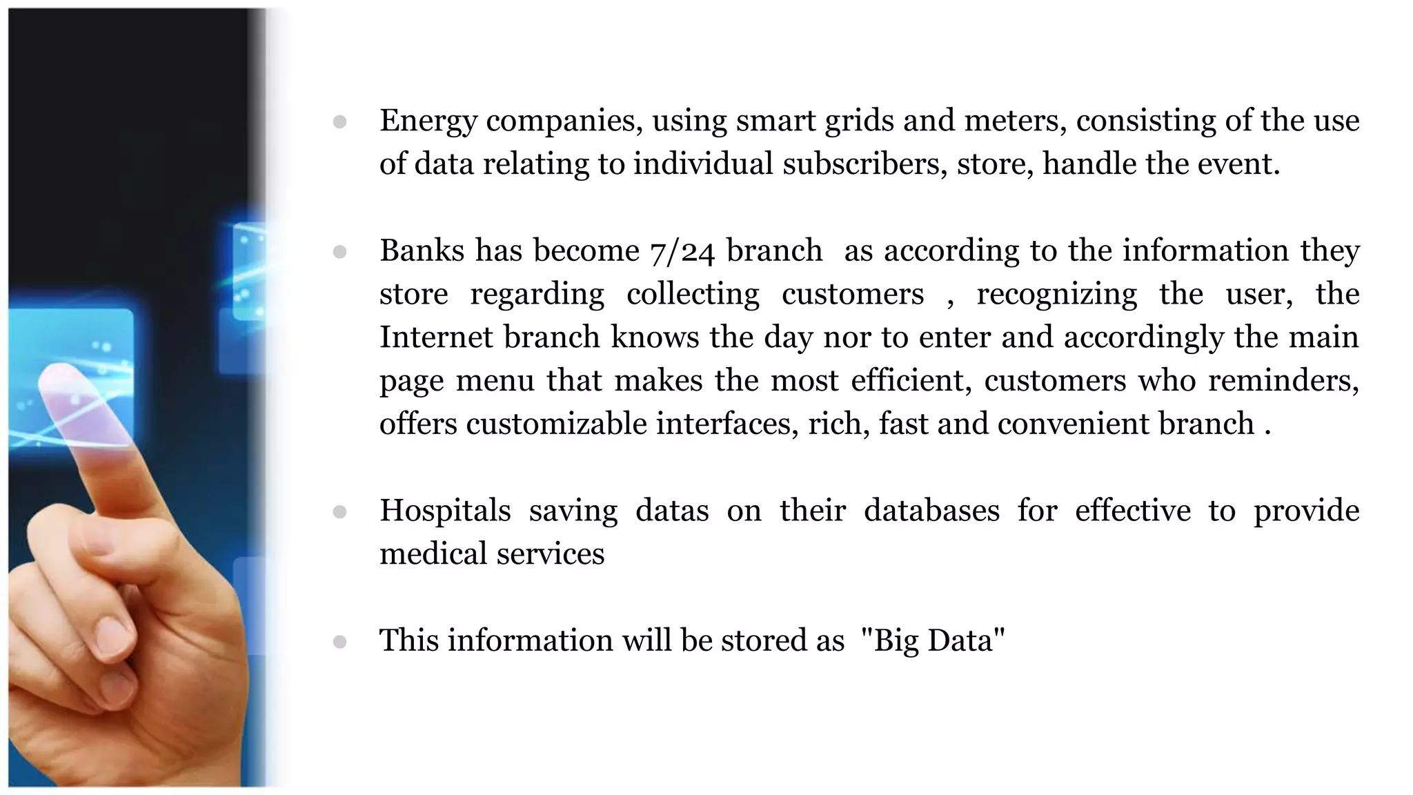 ● Energy companies, using smart grids and meters, consisting of the use
of data relating to individual subscribers, store, handle the event.
● Banks has become 7/24 branch as according to the information they
store regarding collecting customers , recognizing the user, the
Internet branch knows the day nor to enter and accordingly the main
page menu that makes the most efficient, customers who reminders,
offers customizable interfaces, rich, fast and convenient branch .
● Hospitals saving datas on their databases for effective to provide
medical services
● This information will be stored as "Big Data"
 
