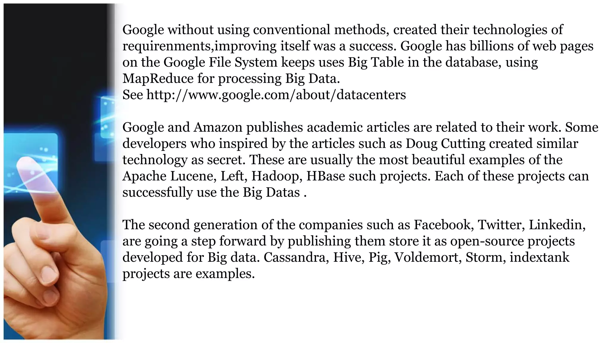 Google without using conventional methods, created their technologies of
requirenments,improving itself was a success. Google has billions of web pages
on the Google File System keeps uses Big Table in the database, using
MapReduce for processing Big Data.
See http://www.google.com/about/datacenters
Google and Amazon publishes academic articles are related to their work. Some
developers who inspired by the articles such as Doug Cutting created similar
technology as secret. These are usually the most beautiful examples of the
Apache Lucene, Left, Hadoop, HBase such projects. Each of these projects can
successfully use the Big Datas .
The second generation of the companies such as Facebook, Twitter, Linkedin,
are going a step forward by publishing them store it as open-source projects
developed for Big data. Cassandra, Hive, Pig, Voldemort, Storm, indextank
projects are examples.
 