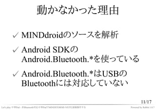 動かなかった理由

      ✓ MINDdroidのソースを解析
      ✓ Android SDKの
        Android.Bluetooth.*を使っている
      ✓ Android.Bluetooth.*はUSBの...