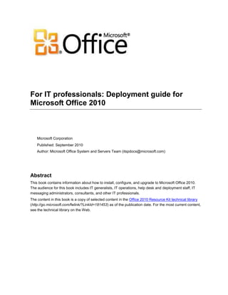 For IT professionals: Deployment guide for
Microsoft Office 2010
Microsoft Corporation
Published: September 2010
Author: Microsoft Office System and Servers Team (itspdocs@microsoft.com)
Abstract
This book contains information about how to install, configure, and upgrade to Microsoft Office 2010.
The audience for this book includes IT generalists, IT operations, help desk and deployment staff, IT
messaging administrators, consultants, and other IT professionals.
The content in this book is a copy of selected content in the Office 2010 Resource Kit technical library
(http://go.microsoft.com/fwlink/?LinkId=181453) as of the publication date. For the most current content,
see the technical library on the Web.
 
