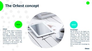 The Orkest concept
Orkest
Is the Dutch word of Orchestra,
which is the large instrumental
ensemble mixing instruments
from different families to produce
one perfectly harmonized melody.
While we see your business as the
melody and our experts &
consultants as the musicians. We
see ourselves as Orchestra.
Name
Knowledge!
We all know it’s the digital era,
and it’s all about data. But data is
nothing if not analyzed into
information, and the information
is nothing if not used wisely. And
knowing how to collect the right
data, analyze it and decide how to
use it. Is knowledge.
And we boost your knowledge by
ours.
Belief
 