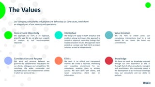 The Values
Honesty and Objectivity
We approach our work in an objective,
scientific way. We do not alter our research
or analysis to suit non-transparent
objectives.
Consideration and Respect
Our work and personal behavior are
governed by consideration and respect for
our clients, colleagues and competitors. We
contribute the wider sustainable and
equitable social and environmental context
in which we work and live.
Intellectual
We design and apply in-depth analytical and
problem-solving techniques. Our approach is
rooted in empirical, replicable findings that
lead to consistent results. We approach each
project as a unique case that merits a unique
solution, arrived at independently.
Ethics
We work in an ethical and transparent
manner. We create a balanced, motivating
and rewarding environment for our
consultants, enabling them to achieve
success. We work fairly with clients, and
never compromise client data or
information.
Value Creation
We are here to create value. Our
consultancy interventions lead to a real
benefit for our clients. We honor our
commitments.
Knowledge
We base our work on knowledge acquired
through our own experience as well as
through that of other consultants, managers
and practitioners. We continually invest in
the development of our in-house knowledge
base, our consultants and our ability to
perform.
Our company, consultants and projects are defined by six core values, which form
an integral part of our identity and operations.
 
