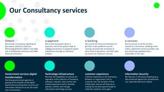 Our Consultancy services
Fintech
We provide consultancy regarding all
the aspects related to Financial
Technology (Fintech), which is the back-
end of established consumer and trade
financial institutions.
e-payment
We consult businesses about e-
payment, and all the systems able of
making transactions or paying for goods
and services through an electronic
medium.
e-banking
We consult the financial institutions to
get their online platforms up and
running, we know the sensitivity of
these kind of operations, and that’s why
we assure the maximum security.
e-services
We consult you in all the services
related to e-commerce, handling online
orders, application service providers and
any processing capability that is
obtainable on the web.
Government services digital
transformation
We help governmental agencies in
getting all the benefits of the digital
world without putting their security and
information disclosure at any risk under
any circumstances.
Technology infrastructure
We have the capabilities to consult you
regarding entire collection of hardware,
software, networks, data centres and
related equipment used to develop,
operate, monitor and manage
information technology services.
customer experience
customer experience is the interaction
between an organization and its
customer over the duration of their
relationship, and we will help you in
making this duration good enough to
make the customer come again.
Information Security
We help you in the quest of getting your
data protected against the unauthorized
use, especially electronic attacks.
 
