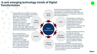 6 core emerging technology trends of Digital
Transformation
Social
Media
Cloud
Big Data
& Analytics
Internet
of Things
Mobility
Cyber-
security
Digital
Transformation
•Social media and collaboration technologies enable
new ways and drive expectations of interacting,
personalization, and building relationships within and
beyond the organization. It is a key drive to improving
the Customer Experience.
•The possibility to virtualize and
consume infrastructure, platforms,
and applications as a service
(XaaS) enables new levels of
scalability, flexibility, and
responsiveness. It also gives way
to new business and service
models.
•Analytical methods and access to
the right data enable the
generation of new insights and
decision-rich information. Big
Data approaches allow to make
use of the rapidly increasing
amount of data from multiple
sources.
•Connected devices of all kinds and cheap sensors
integrated nearly everywhere constantly create large
amounts of data that need to be managed effectively.
This also enables new ways of automated and
personal interaction.
•Cybersecurity is the protection of information
systems from theft or damage to the hardware,
the software, and to the information on
them. The more we depend on
the Internet and related
technologies, the more we
depend on their security.
As such, there can be no Digital
Transformation without cyber-
security. Cybercrime, digital espionage,
and hacktivism (digital activism) have become
serious risks to businesses and consumers.
•The uninterrupted trend
towards using mobile devices
impacts all areas of business
and personal life by
transforming how people
interact, consume information
and services, collaborate, and
work. It allows for consumers
to be reached wherever they
are and at all time of the day.
 