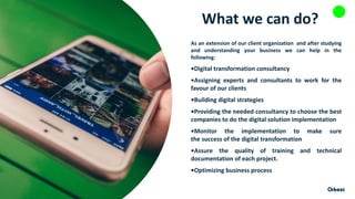 What we can do?
As an extension of our client organization and after studying
and understanding your business we can help in the
following:
•Digital transformation consultancy
•Assigning experts and consultants to work for the
favour of our clients
•Building digital strategies
•Providing the needed consultancy to choose the best
companies to do the digital solution implementation
•Monitor the implementation to make sure
the success of the digital transformation
•Assure the quality of training and technical
documentation of each project.
•Optimizing business process
 