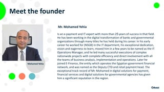 Meet the founder
Mr. Mohamed Yehia
Is an e-payment and IT expert with more than 25 years of success in that field.
He has been working in the digital transformation of banks and governmental
organizations through many titles he has held during his career. In his early
career he worked for (NSGB) in the IT department, his exceptional dedication,
vision and eagerness to learn, moved him in a few years to be named as the IT
Operations Manager, and he led many successful executions of complex
nationwide projects with complete efficiency and direct involvement with all
the teams of business analysis, implementation and operations. Later he
joined E-Finance, the entity which operates the Egyptian government financial
network, and was named as the Deputy CTO and retail payment head. The
exceptional track record of Mr. Mohamed in digital solutions for payment,
financial services and digital solutions for governmental agencies has given
him a significant reputation in the region.
Mohamed Yehia
 