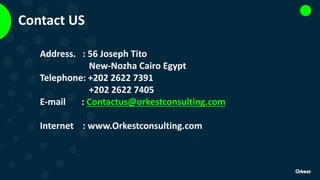 Contact UsContact US
Address. : 56 Joseph Tito
New-Nozha Cairo Egypt
Telephone: +202 2622 7391
+202 2622 7405
E-mail : Contactus@orkestconsulting.com
Internet : www.Orkestconsulting.com
 