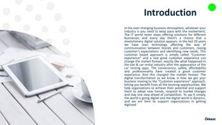 Introduction
In the ever-changing business atmosphere, whatever your
industry is you need to keep pace with the evolvement.
The IT world never stops offering solutions for different
businesses and every day there’s a chance that a
revolutionary digital solution appears. In the last 20 years
we have seen technology affecting the way of
communication between brands and customers, raising
customer’s expectations and identifying new needs. This
customer based approach is simply called “Customer
experience” and a real good customer experience can
change the market forever, exactly like what happened in
the taxi & car rental industry after the appearance of the
car renting apps. The convenience, safety, affordability
and professionality have created a good customer
experience. And this changed the market forever. The
digital transformation as we know, is how we get your
business moving to the “Customer experience” approach,
letting you benefit from all the looming opportunities. We
help organizations to achieve their potential and support
them to adopt new trends, respond to market changes
and stay one step ahead of competition. To say it simply,
the world is going digital and the digital world is dynamic,
and we are here to support organizations in getting
digitized
 