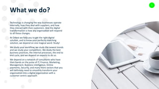 What we do?
Technology is changing the way businesses operate
internally, how they deal with suppliers, and how
they interact with their customers. And the digital
transformation is how any organization will respond
to all these changes.
At Orkest we help you to get the right digital
solution, and to know your perfectly matching
solution, we depend on one magical word. Study!
We study your workflow, we study the newest trends
and we study your competitors. We study the best
business practices, the internal processes, the end to
end cycle, and we depend on experts to do so.
We depend on a network of consultants who have
their hands on the pulse of IT, Finance, Marketing,
Management, Business intelligence, Online
payments, Security, and many more sectors that you
will definitely need to smoothly transform your
organization into a digital organization with a
customer centric approach.
5
 