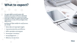 What to expect?
The right digital solution enables the
technical and cultural shift from redundant
traditional operations, to sharp and simple
steps able to collect & analyse data. And help
organizations to take all the privileges of the
digital world.
By having the right solution for your business
you will get:
• Better data and meaningful insights
• Improved productivity and efficiency
• Better operations and processes
• Personalized consultancy
• Strong Engagement
• Relevancy into the future
 