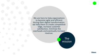 We are here to help organizations
to become agile and efficient
during their digital transformation,
we help them to create competitive
edge, increase customer
satisfaction, minimize the
overheads and eventually increase
revenue.
The
mission
 
