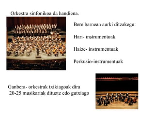 Orkestra sinfonikoa da handiena. Bere barnean aurki ditzakegu: Hari- instrumentuak Haize- instrumentuak Perkusio-instrumentuak Ganbera- orkestrak txikiagoak dira 20-25 musikariak dituzte edo gutxiago 