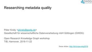 Researching metadata quality
Péter Király <pkiraly@gwdg.de>
Gesellschaft für wissenschaftliche Datenverarbeitung mbH Göttingen (GWDG)
Open Research Knowledge Graph workshop
TIB, Hannover, 2018-11-22
these slides: http://bit.ly/qa-orkg2018
 